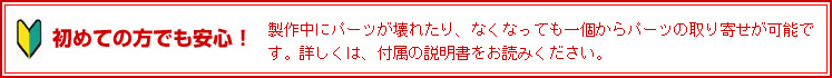 初めての方でも安心！ 製作中にパーツが壊れたり、なくなっても一個からパーツの取り寄せが可能です。詳しくは、付属の説明書をお読みください。